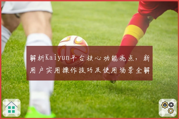 解析Kaiyun平台核心功能亮点，新用户实用操作技巧及使用场景全解析