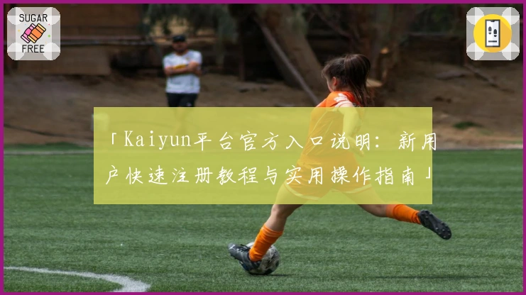 「Kaiyun平台官方入口说明：新用户快速注册教程与实用操作指南」